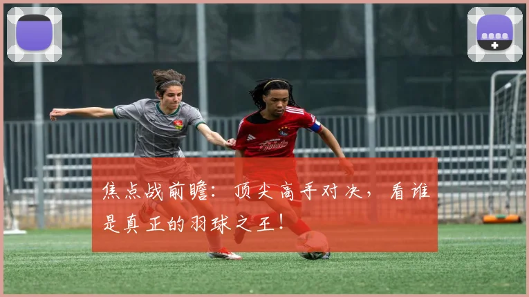 焦点战前瞻：顶尖高手对决，看谁是真正的羽球之王！