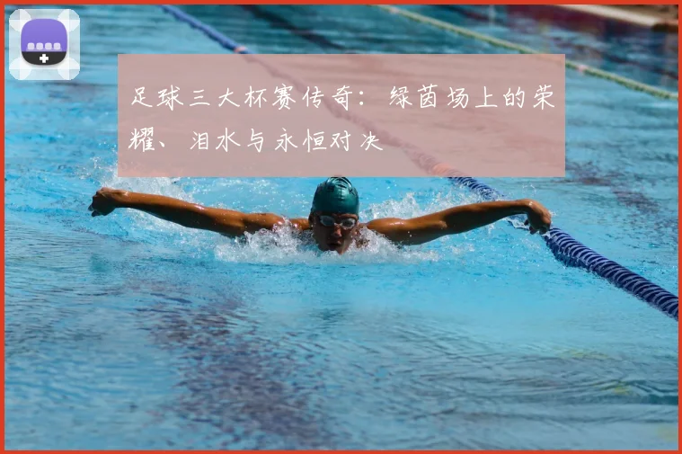 足球三大杯赛传奇：绿茵场上的荣耀、泪水与永恒对决